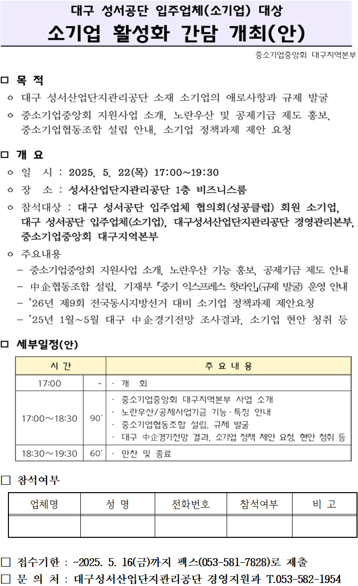 대구 성서공단 입주업체(소기업) 대상 소기업 활성화 간담 개최(안)

목적
대구 성서산업단지관리공단 소재 소기업의 애로사항과 규제 발굴
중소기업중앙회 지원사업 소개, 노란우산 및 공제기금 제도 홍보,
중소기업협동조합 설립 안내, 소기업 정책과제 제안 요청


개요
○ 일시 : 2025. 5. 22(목) 17:00~19:30
○ 장소 : 성서산업단지관리공단 1층 비즈니스룸
○ 참석대상 : 대구 성서공단 입주업체 협의회(성공클럽) 회원 소기업, 
대구 성서공단 입주업체(소기업), 대구성서산업단지관리공단 경영관리본부,
중소기업중앙회 대구지역본부
